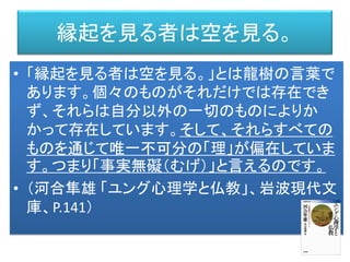 縁起を見る者は空を見る。
• 「縁起を見る者は空を見る。」とは龍樹の言葉で
あります。個々のものがそれだけでは存在でき
ず、それらは自分以外の一切のものによりか
かって存在しています。そして、それらすべての
ものを通じて唯一不可分の「理」が偏在していま
す。つまり「事実無礙（むげ）」と言えるのです。
• （河合隼雄 「ユング心理学と仏教」、岩波現代文
庫、P.141）
 
