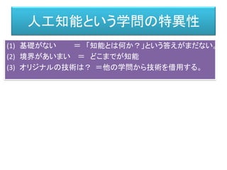 人工知能という学問の特異性
(1) 基礎がない ＝ 「知能とは何か？」という答えがまだない。
(2) 境界があいまい ＝ どこまでが知能
(3) オリジナルの技術は？ ＝他の学問から技術を借用する。
 