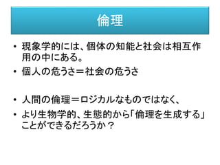 倫理
• 現象学的には、個体の知能と社会は相互作
用の中にある。
• 個人の危うさ＝社会の危うさ
• 人間の倫理＝ロジカルなものではなく、
• より生物学的、生態的から「倫理を生成する」
ことができるだろうか？
 
