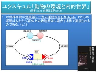 • 活動神経網は効果器に一定の運動形態を割りふる。それらの
運動はふたたび客体上の活動担体に適合する形で実現される
のである。（p.75）
ユクスキュル「動物の環境と内的世界」
(原著：1921, 前野佳彦訳:2012)
 