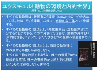 • すべての動物種は、彼固有の「環境」（Umwelt）の中心を占め
ている。彼は、その「環境」に対して、自律的な主体として登場
する。
• すべての動物種の「環境」は、「知覚世界」と「活動世界」に二
分することができる。この二分された世界は、動物の身体とい
う「内的世界」によって、ふたたびひとつの全体へ統合されてい
る。
• すべての動物種の「環境」には、当該の動物種に
のみ属する事物しか存在しない。
• すべての生物を包括するような 、唯一の普遍的かつ
絶対的な空間、唯一の普遍的かつ絶対的な時間
というものは存在しない。(P.330)
ユクスキュル「動物の環境と内的世界」
(原著：1921,前野佳彦訳:2012)
 