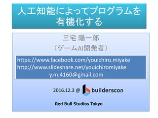 人工知能によってプログラムを
有機化する
三宅 陽一郎
（ゲームAI開発者）
https://www.facebook.com/youichiro.miyake
http://www.slideshare.net/youichiromiyake
y.m.4160@gmail.com
2016.12.3 @
Red Bull Studios Tokyo
（前篇）
 