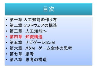 目次
• 第一章 人工知能の作り方
• 第二章 ソフトウェアの構造
• 第三章 人工知能へ
• 第四章 知識構造
• 第五章 ナビゲーションAI
• 第六章 メタAI ゲーム全体の思考
• 第七章 思考
• 第八章 思考の構造
 