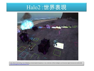Dude, Where's My Warthog: From Pathfinding to General Spatial Competence, D. Isla, Invited talk, Artificial Intelligence and Interactive Digital Entertainment (AIIDE) 2005
http://naimadgames.com/publications.html
Halo2 :世界表現
 