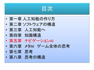 目次
• 第一章 人工知能の作り方
• 第二章 ソフトウェアの構造
• 第三章 人工知能へ
• 第四章 知識構造
• 第五章 ナビゲーションAI
• 第六章 メタAI ゲーム全体の思考
• 第七章 思考
• 第八章 思考の構造
 