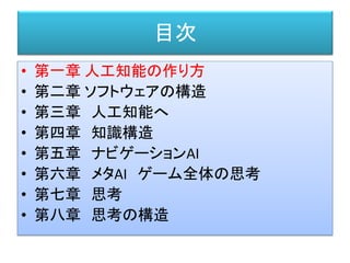 目次
• 第一章 人工知能の作り方
• 第二章 ソフトウェアの構造
• 第三章 人工知能へ
• 第四章 知識構造
• 第五章 ナビゲーションAI
• 第六章 メタAI ゲーム全体の思考
• 第七章 思考
• 第八章 思考の構造
 