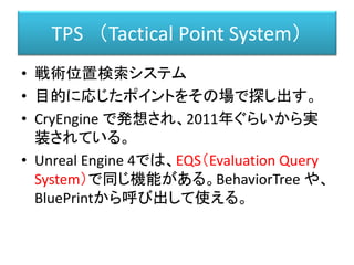 TPS （Tactical Point System）
• 戦術位置検索システム
• 目的に応じたポイントをその場で探し出す。
• CryEngine で発想され、2011年ぐらいから実
装されている。
• Unreal Engine 4では、EQS（Evaluation Query
System）で同じ機能がある。BehaviorTree や、
BluePrintから呼び出して使える。
 