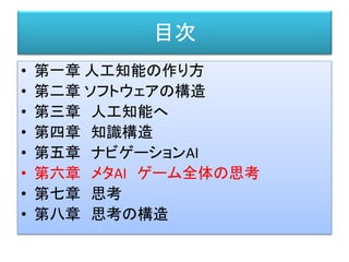 目次
• 第一章 人工知能の作り方
• 第二章 ソフトウェアの構造
• 第三章 人工知能へ
• 第四章 知識構造
• 第五章 ナビゲーションAI
• 第六章 メタAI ゲーム全体の思考
• 第七章 思考
• 第八章 思考の構造
 