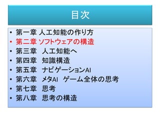 目次
• 第一章 人工知能の作り方
• 第二章 ソフトウェアの構造
• 第三章 人工知能へ
• 第四章 知識構造
• 第五章 ナビゲーションAI
• 第六章 メタAI ゲーム全体の思考
• 第七章 思考
• 第八章 思考の構造
 
