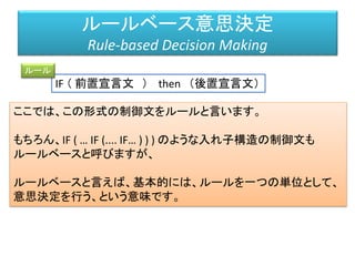 IF （ 前置宣言文 ） then （後置宣言文）
ルールベース意思決定
Rule-based Decision Making
ルール
ここでは、この形式の制御文をルールと言います。
もちろん、IF ( … IF (.... IF… ) ) ) のような入れ子構造の制御文も
ルールベースと呼びますが、
ルールベースと言えば、基本的には、ルールを一つの単位として、
意思決定を行う、という意味です。
 