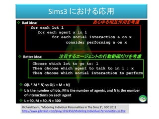 Sims3 における応用
あらゆる相互作用を考慮
注目するエージェントの行動範囲だけを考慮
Richard Evans, "Modeling Individual Personalities in The Sims 3", GDC 2011
http://www.gdcvault.com/play/1012450/Modeling-Individual-Personalities-in-The
 