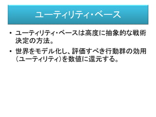 ユーティリティ・ベース
• ユーティリティ・ベースは高度に抽象的な戦術
決定の方法。
• 世界をモデル化し、評価すべき行動群の効用
（ユーティリティ）を数値に還元する。
 