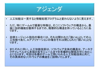 アジェンダ
• 人工知能は一見すると情報処理プログラムと変わらないように見えます。
• ただ、特にゲームAIで顕著な特徴は、そこにソフトウェアの構造から、最
後に知的機能を獲得するまでの、階層的な構造を持っているところにあ
ります。
• 自律エージェント指向の場合には、それは開かれた「強いAI」としての人
工知能であり、AIアプリケーションの場合それは閉じられた「弱いAI」とな
ります。
• またそれに伴い、人工知能技術は、ソフトウェア全体の構造は、アーキテ
クチャレベルから末端の各モジュールまでを有機的な関係の中に包むこ
とになります。今回は各種のゲームで用いられる人工知能技術と共に,
その具体的なソフトウェアの構造をご説明いたします。
 