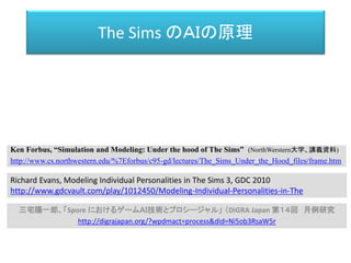 The Sims のＡＩの原理
三宅陽一郎、「Spore におけるゲームＡＩ技術とプロシージャル」 （DiGRA Japan 第１４回 月例研究
http://digrajapan.org/?wpdmact=process&did=Ni5ob3RsaW5r
Ken Forbus, “Simulation and Modeling: Under the hood of The Sims” (NorthWerstern大学、講義資料)
http://www.cs.northwestern.edu/%7Eforbus/c95-gd/lectures/The_Sims_Under_the_Hood_files/frame.htm
Richard Evans, Modeling Individual Personalities in The Sims 3, GDC 2010
http://www.gdcvault.com/play/1012450/Modeling-Individual-Personalities-in-The
 