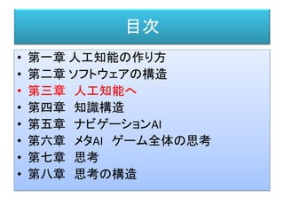 目次
• 第一章 人工知能の作り方
• 第二章 ソフトウェアの構造
• 第三章 人工知能へ
• 第四章 知識構造
• 第五章 ナビゲーションAI
• 第六章 メタAI ゲーム全体の思考
• 第七章 思考
• 第八章 思考の構造
 