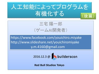 人工知能によってプログラムを
有機化する
三宅 陽一郎
（ゲームAI開発者）
https://www.facebook.com/youichiro.miyake
http://www.slideshare.net/youichiromiyake
y.m.4160@gmail.com
2016.12.3 @
Red Bull Studios Tokyo
（後篇）
 