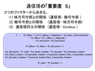 通信塔の「重要度 S」
３つのファクターから決まる。
(1) 味方司令部との関係 (通信塔- 敵司令部 )
(2) 敵司令部との関係 (通信塔- 味方司令部)
(3) 通信塔同士の関係 (通信塔- Combus )
S = W_1 * 味方司令部との距離による関数 +
W_2 * 敵司令部との距離による関数 +
W_3 * 隣の通信塔の占拠状態からなる関数
W … 重み
S = W_EBase * ( Σ F( L_EBase, L_MapScale ) * Est_Base_NonConstFactor
+ W_SBase * F( L_SBase, L_MapScale )
+ W_InComNet * Est_InComNet
W_EBase + W_SBase + W_InComNet = 1
Est_InComNet = W_static * Est_Static_Combus + W_dynamic * Est_Dynamic_Combus
Est_Static_Combus = (Connectable_Number - Connected_Number) /Max_Connectable_Number
Est_Dynamic_Combus = Connected_Number/Max_Connectable_Number
W_static + W_dynamic = 1
…
 