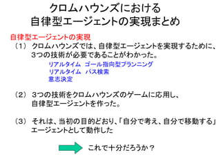 クロムハウンズにおける
自律型エージェントの実現まとめ
自律型エージェントの実現
（１） クロムハウンズでは、自律型エージェントを実現するために、
３つの技術が必要であることがわかった。
リアルタイム ゴール指向型プランニング
リアルタイム パス検索
意志決定
（２） ３つの技術をクロムハウンズのゲームに応用し、
自律型エージェントを作った。
（３） それは、当初の目的どおり、「自分で考え、自分で移動する」
エージェントとして動作した
これで十分だろうか？
 