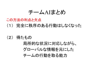 チームAIまとめ
この方法の利点と欠点
（１） 完全に秩序のある行動はしなくなった
（２） 得たもの
局所的な状況に対応しながら、
グローバルな情報を元にした
チームの行動を取る能力
 