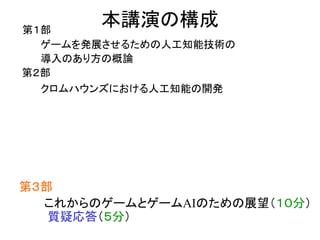 本講演の構成第１部
ゲームを発展させるための人工知能技術の
導入のあり方の概論
第２部
クロムハウンズにおける人工知能の開発
第３部
これからのゲームとゲームAIのための展望（１０分）
質疑応答（５分）
 