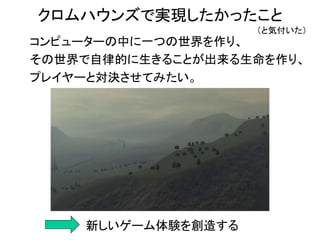 コンピューターの中に一つの世界を作り、
その世界で自律的に生きることが出来る生命を作り、
プレイヤーと対決させてみたい。
新しいゲーム体験を創造する
クロムハウンズで実現したかったこと
（と気付いた）
 