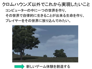 コンピューターの中に一つの世界を作り、
その世界で自律的に生きることが出来る生命を作り、
プレイヤーをその世界に放り込んでみたい。
クロムハウンズ以外でこれから実現したいこと
新しいゲーム体験を創造する
 