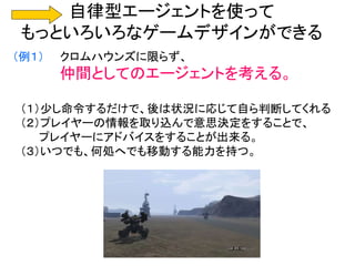 自律型エージェントを使って
もっといろいろなゲームデザインができる
（例１） クロムハウンズに限らず、
仲間としてのエージェントを考える。
（１）少し命令するだけで、後は状況に応じて自ら判断してくれる
（２）プレイヤーの情報を取り込んで意思決定をすることで、
プレイヤーにアドバイスをすることが出来る。
（３）いつでも、何処へでも移動する能力を持つ。
 