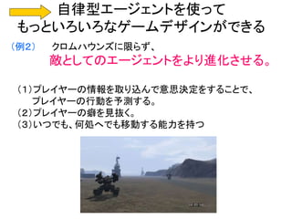 自律型エージェントを使って
もっといろいろなゲームデザインができる
（例２） クロムハウンズに限らず、
敵としてのエージェントをより進化させる。
（１）プレイヤーの情報を取り込んで意思決定をすることで、
プレイヤーの行動を予測する。
（２）プレイヤーの癖を見抜く。
（３）いつでも、何処へでも移動する能力を持つ
 