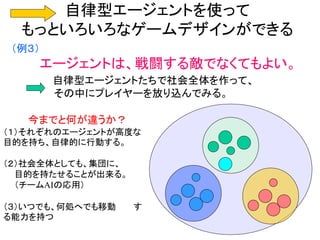 自律型エージェントを使って
もっといろいろなゲームデザインができる
（例３）
エージェントは、戦闘する敵でなくてもよい。
自律型エージェントたちで社会全体を作って、
その中にプレイヤーを放り込んでみる。
今までと何が違うか？
（１）それぞれのエージェントが高度な
目的を持ち、自律的に行動する。
（２）社会全体としても、集団に、
目的を持たせることが出来る。
（チームAIの応用）
（３）いつでも、何処へでも移動 す
る能力を持つ
 