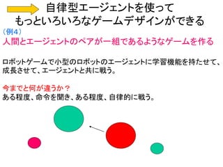 自律型エージェントを使って
もっといろいろなゲームデザインができる
（例４）
人間とエージェントのペアが一組であるようなゲームを作る
ロボットゲームで小型のロボットのエージェントに学習機能を持たせて、
成長させて、エージェントと共に戦う。
今までと何が違うか？
ある程度、命令を聞き、ある程度、自律的に戦う。
 