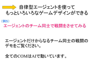 自律型エージェントを使って
もっといろいろなゲームデザインができる
（例５）
エージェントのチーム同士で戦闘をさせてみる
エージェントだけからなるチーム同士の戦闘の
デモをご覧ください。
全てのCOMはAIで動いています。
 