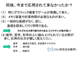 何故、今まで応用されて来なかったか？
（１） 特にグラフィック偏重でゲームが発展して来た。
（２） メモリ容量や計算時間が必要なものが多い。
（３） 一般的な基礎がなく、逆に、
基礎を探求して行く学問である。
それぞれの分野で断片的である（入りやすいが奥が深い）
（４）数学、哲学、科学の上に組み上げられている分野が
多く、応用の仕方が難しく見えにくい。
数学 … 偏微分方程式、多変数ダイナミクス
科学 … 進化論
哲学 …. 現象学
CG (四次元の数学)
 