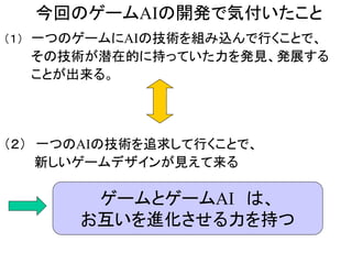 今回のゲームAIの開発で気付いたこと
（１） 一つのゲームにAIの技術を組み込んで行くことで、
その技術が潜在的に持っていた力を発見、発展する
ことが出来る。
（２） 一つのAIの技術を追求して行くことで、
新しいゲームデザインが見えて来る
ゲームとゲームAI は、
お互いを進化させる力を持つ
 