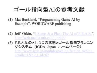 ゴール指向型AIの参考文献
(1) Mat Buckland, “Programming Game AI by
Example”, WORDWARE publishing
(2) Jeff Orkin, “3 States & a Plan: The AI of F.E.A.R.”,
http://web.media.mit.edu/~jorkin/
(3) F.E.A.R.のAI - 3つの状態とゴール指向プランニン
グシステム (IGDA Japan ホームページ）
http://www.igda.jp/modules/xeblog/?action_xeblog_
details=1&blog_id=62
 