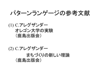 パターンランゲージの参考文献
(1) C.アレグザンダー
オレゴン大学の実験
（鹿島出版会）
(2) C.アレグザンダー
まちづくりの新しい理論
（鹿島出版会）
 