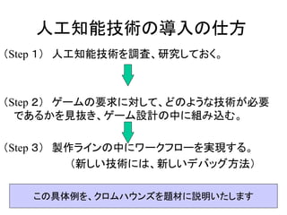 人工知能技術の導入の仕方
（Step １） 人工知能技術を調査、研究しておく。
（Step ２） ゲームの要求に対して、どのような技術が必要
であるかを見抜き、ゲーム設計の中に組み込む。
（Step ３） 製作ラインの中にワークフローを実現する。
（新しい技術には、新しいデバッグ方法）
この具体例を、クロムハウンズを題材に説明いたします
 