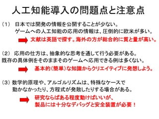 人工知能導入の問題点と注意点
（１） 日本では開発の情報を公開することが少ない。
ゲームへの人工知能の応用の情報は、圧倒的に欧米が多い。
文献は英語で探す。海外の方が総合的に質と量が高い。
（２） 応用の仕方は、抽象的な思考を通して行う必要がある。
既存の具体例をそのままそのゲームへ応用できる例は多くない。
基本的（簡単）な知識からクリエイティブに発想しよう。
（３） 数学的原理や、アルゴルリズムは、特殊なケースで
動かなかったり、方程式が発散したりする場合がある。
研究ならばある程度動けばいいが、
製品には十分なデバッグと安全装置が必要！
 