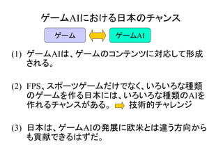 ゲームAIにおける日本のチャンス
(1) ゲームAIは、ゲームのコンテンツに対応して形成
される。
(2) FPS、スポーツゲームだけでなく、いろいろな種類
のゲームを作る日本には、いろいろな種類のAIを
作れるチャンスがある。 技術的チャレンジ
(3) 日本は、ゲームAIの発展に欧米とは違う方向から
も貢献できるはずだ。
ゲーム ゲームAI
 