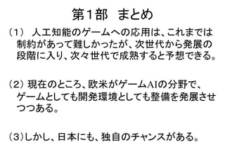 第１部 まとめ
（１） 人工知能のゲームへの応用は、これまでは
制約があって難しかったが、次世代から発展の
段階に入り、次々世代で成熟すると予想できる。
（２） 現在のところ、欧米がゲームAIの分野で、
ゲームとしても開発環境としても整備を発展させ
つつある。
（３）しかし、日本にも、独自のチャンスがある。
 