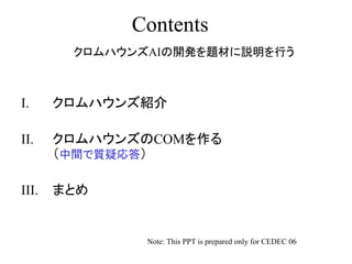 Contents
I. クロムハウンズ紹介
II. クロムハウンズのCOMを作る
（中間で質疑応答）
III. まとめ
Note: This PPT is prepared only for CEDEC 06
クロムハウンズAIの開発を題材に説明を行う
 