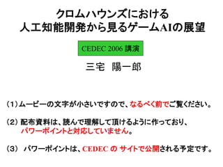 クロムハウンズにおける
人工知能開発から見るゲームAIの展望
三宅 陽一郎
CEDEC 2006 講演
（１）ムービーの文字が小さいですので、なるべく前でご覧ください。
（２） 配布資料は、読んで理解して頂けるように作っており、
パワーポイントと対応していません。
（３） パワーポイントは、CEDEC の サイトで公開される予定です。
 