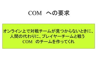 COM への要求
オンライン上で対戦チームが見つからないときに、
人間の代わりに、プレイヤーチームと戦う
COM のチームを作ってくれ
 