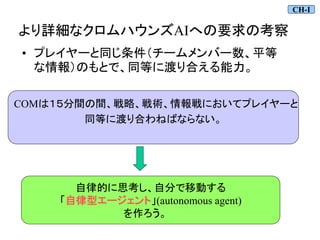 COMは１５分間の間、戦略、戦術、情報戦においてプレイヤーと
同等に渡り合わねばならない。
より詳細なクロムハウンズAIへの要求の考察
• プレイヤーと同じ条件（チームメンバー数、平等
な情報）のもとで、同等に渡り合える能力。
自律的に思考し、自分で移動する
「自律型エージェント」(autonomous agent)
を作ろう。
CH-I
 