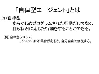 「自律型エージェント」とは
（１）自律型
あらかじめプログラムされた行動だけでなく、
自ら状況に応じた行動をすることができる。
（例）自律型システム
... システムに不具合があると、自分自身で修復する。
 