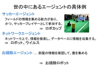 サッカーエージェント
フィールドの情報を集める能力があり、
かつ、サッカープレイヤーとして参加する。
⇒ ロボカップ
ネットワークエージェント
ネットワーク上で、情報を検索し、データベースに情報を収集する。
⇒ ロボット、ウイルス
お掃除エージェント … 部屋の情報を確認して、塵を集める
⇒ お掃除ロボット
世の中にあるエージェントの具体例
 