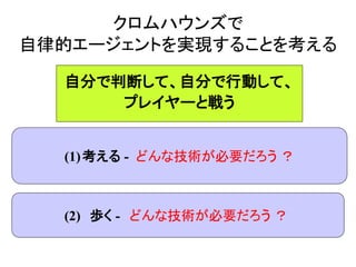 クロムハウンズで
自律的エージェントを実現することを考える
(1)考える - どんな技術が必要だろう ？
(2) 歩く - どんな技術が必要だろう ？
自分で判断して、自分で行動して、
プレイヤーと戦う
 