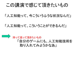 この講演で感じて頂きたいもの
「人工知能って、今こういうふうな状況なんだ」
「人工知能って、こういうことができるんだ」
持って返って頂きたいもの
「自分のゲームにも、人工知能技術を
取り入れてみようかなあ」
 
