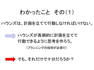 わかったこと その（１）
ハウンズは、計画を立てて行動しなければいけない。
ハウンズが長期的に計画を立てて
行動できるように思考を作ろう。
（プランニングの技術が必要だ）
でも、それだけで十分だろうか？
 