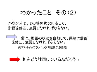 わかったこと その（２）
ハウンズは、その場の状況に応じて、
計画を修正、変更しなければならない。
常に、周囲の状況を察知して、柔軟に計画
を修正、変更しなければならない。
(リアルタイムプランニングの技術が必要だ)
何をどう計画しているんだろう？
 