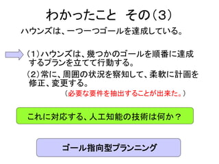 わかったこと その（３）
ハウンズは、一つ一つゴールを達成している。
（１）ハウンズは、幾つかのゴールを順番に達成
するプランを立てて行動する。
（２）常に、周囲の状況を察知して、柔軟に計画を
修正、変更する。
（必要な要件を抽出することが出来た。）
これに対応する、人工知能の技術は何か？
ゴール指向型プランニング
 